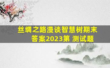 丝绸之路漫谈智慧树期末答案2023第 测试题